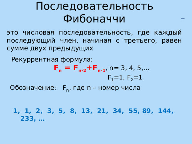Последовательность Фибоначчи  – это числовая последовательность, где каждый последующий член, начиная с третьего, равен сумме двух предыдущих  Рекуррентная формула: F n = F n-2 +F n-1 , n= 3, 4, 5,…  F 1 =1, F 2 =1 Обозначение: F n , где n – номер числа 1, 1, 2, 3, 5, 8, 13, 21, 34, 55, 89, 144, 233, … 