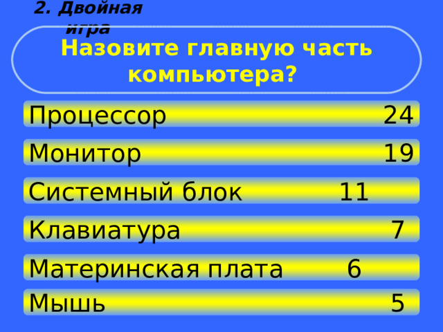 2. Двойная игра Назовите главную часть компьютера? Процессор      24 Монитор       19 Системный блок    11 Клавиатура       7 Материнская плата   6 Мышь         5 