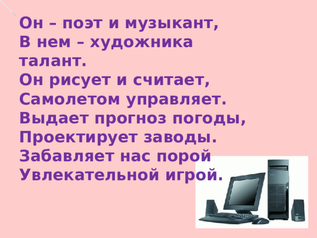 Он – поэт и музыкант, В нем – художника талант. Он рисует и считает, Самолетом управляет. Выдает прогноз погоды, Проектирует заводы. Забавляет нас порой Увлекательной игрой. Он – поэт и музыкант, В нем – художника талант. Он рисует и считает, Самолетом управляет. Выдает прогноз погоды, Проектирует заводы. Забавляет нас порой Увлекательной игрой. 