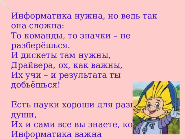 Информатика нужна, но ведь так она сложна: То команды, то значки – не разберёшься. И дискеты там нужны, Драйвера, ох, как важны, Их учи – и результата ты добьёшься!   Есть науки хороши для развития души, Их и сами все вы знаете, конечно. Информатика важна Для развития ума. Это было, это будет, это вечно! 