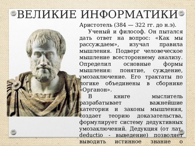 ВЕЛИКИЕ ИНФОРМАТИКИ Аристотель (384 — 322 гг. до н.э). Ученый и философ. Он пытался дать ответ на вопрос: «Как мы рассуждаем», изучал правила мышления. Подверг человеческое мышление всестороннему анализу. Определил основные формы мышления: понятие, суждение, умозаключение. Его трактаты по логике объединены в сборнике «Органон». В книге мыслитель разрабатывает важнейшие категории и законы мышления, создает теорию доказательства, формулирует систему дедуктивных умозаключений. Дедукция (от лат. deductio - выведение) позволяет выводить истинное знание о единичных явлениях, исходя из общих закономерностей.  