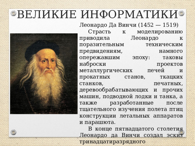 ВЕЛИКИЕ ИНФОРМАТИКИ Леонардо Да Винчи (1452 — 1519) Страсть к моделированию приводила Леонардо к поразительным техническим предвидениям, намного опережавшим эпоху: таковы наброски проектов металлургических печей и прокатных станов, ткацких станков, печатных, деревообрабатывающих и прочих машин, подводной лодки и танка, а также разработанные после тщательного изучения полета птиц конструкции летальных аппаратов и парашюта. В конце пятнадцатого столетия Леонардо да Винчи создал эскиз тринадцатиразрядного суммирующего устройства!  