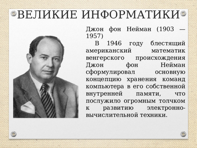 ВЕЛИКИЕ ИНФОРМАТИКИ Джон фон Нейман (1903 — 1957) В 1946 году блестящий американский математик венгерского происхождения Джон фон Нейман сформулировал основную концепцию хранения команд компьютера в его собственной внутренней памяти, что послужило огромным толчком к развитию электронно-вычислительной техники.  