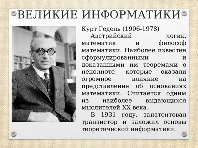 ВЕЛИКИЕ ИНФОРМАТИКИ Курт Гедель (1906-1978) Австрийский логик, математик и философ математики. Наиболее известен сформулированными и доказанными им теоремами о неполноте, которые оказали огромное влияние на представление об основаниях математики. Считается одним из наиболее выдающихся мыслителей XX века. В 1931 году, запатентовал транзистор и заложил основы теоретической информатики.  
