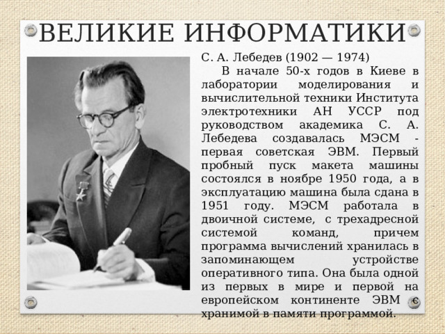 ВЕЛИКИЕ ИНФОРМАТИКИ С. А. Лебедев (1902 — 1974) В начале 50-х годов в Киеве в лаборатории моделирования и вычислительной техники Института электротехники АН УССР под руководством академика С. А. Лебедева создавалась МЭСМ - первая советская ЭВМ. Первый пробный пуск макета машины состоялся в ноябре 1950 года, а в эксплуатацию машина была сдана в 1951 году. МЭСМ работала в двоичной системе,  с трехадресной системой команд, причем программа вычислений хранилась в запоминающем устройстве оперативного типа. Она была одной из первых в мире и первой на европейском континенте ЭВМ с хранимой в памяти программой.  