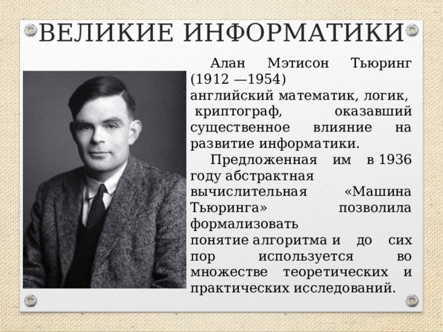 ВЕЛИКИЕ ИНФОРМАТИКИ Алан Мэтисон Тьюринг (1912 —1954)  английский математик, логик, криптограф, оказавший существенное влияние на развитие информатики. Предложенная им в 1936 году абстрактная вычислительная «Машина Тьюринга» позволила формализовать понятие алгоритма и до сих пор используется во множестве теоретических и практических исследований.  