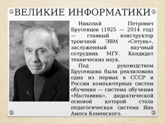 ВЕЛИКИЕ ИНФОРМАТИКИ Николай Петрович Брусенцов (1925 — 2014 год) — главный конструктор троичной ЭВМ «Сетунь», заслуженный научный сотрудник МГУ. Кандидат технических наук. Под руководством Брусенцова была реализована одна из первых в СССР и России компьютерных систем обучения — система обучения «Наставник», дидактической основой которой стала педагогическая система Яна Амоса Коменского.  
