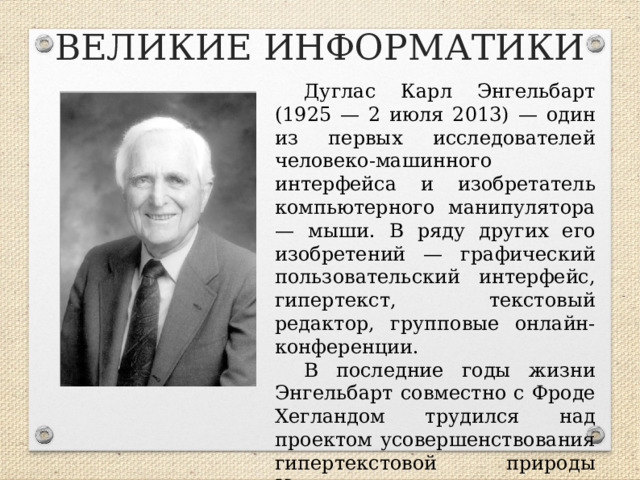 ВЕЛИКИЕ ИНФОРМАТИКИ Дуглас Карл Энгельбарт (1925 — 2 июля 2013) — один из первых исследователей человеко-машинного интерфейса и изобретатель компьютерного манипулятора — мыши. В ряду других его изобретений — графический пользовательский интерфейс, гипертекст, текстовый редактор, групповые онлайн-конференции. В последние годы жизни Энгельбарт совместно с Фроде Хегландом трудился над проектом усовершенствования гипертекстовой природы Интернета.  