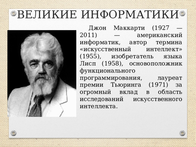 ВЕЛИКИЕ ИНФОРМАТИКИ Джон Маккарти (1927 —2011) — американский информатик, автор термина «искусственный интеллект» (1955), изобретатель языка Лисп (1958), основоположник функционального программирования, лауреат премии Тьюринга (1971) за огромный вклад в область исследований искусственного интеллекта.  