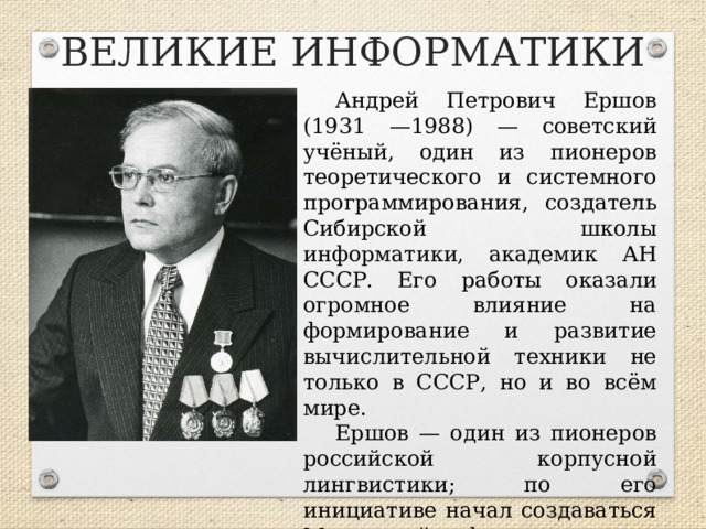 ВЕЛИКИЕ ИНФОРМАТИКИ Андрей Петрович Ершов (1931 —1988) — советский учёный, один из пионеров теоретического и системного программирования, создатель Сибирской школы информатики, академик АН СССР. Его работы оказали огромное влияние на формирование и развитие вычислительной техники не только в СССР, но и во всём мире. Ершов — один из пионеров российской корпусной лингвистики; по его инициативе начал создаваться Машинный фонд русского языка при Институте русского языка АН СССР.  