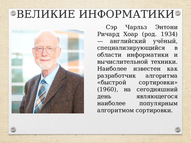 ВЕЛИКИЕ ИНФОРМАТИКИ Сэр Чарльз Энтони Ричард Хоар (род. 1934) — английский учёный, специализирующийся в области информатики и вычислительной техники. Наиболее известен как разработчик алгоритма «быстрой сортировки» (1960), на сегодняшний день являющегося наиболее популярным алгоритмом сортировки.  