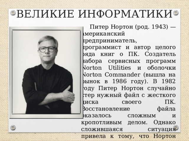 ВЕЛИКИЕ ИНФОРМАТИКИ Питер Нортон (род. 1943) — американский предприниматель, программист и автор целого ряда книг о ПК. Создатель набора сервисных программ Norton Utilities и оболочки Norton Commander (вышла на рынок в 1986 году). В 1982 году Питер Нортон случайно стер нужный файл с жесткого диска своего ПК. Восстановление файла оказалось сложным и кропотливым делом. Однако сложившаяся ситуация привела к тому, что Нортон создал программу, являющуюся прообразом сегодняшних утилит.  