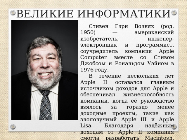 ВЕЛИКИЕ ИНФОРМАТИКИ Стивен Гэри Возняк (род. 1950) — американский изобретатель, инженер-электронщик и программист, соучредитель компании Apple Computer вместе со Стивом Джобсом и Рональдом Уэйном в 1976 году. В течение нескольких лет Apple II оставался главным источником доходов для Apple и обеспечивал жизнеспособность компании, когда её руководство взялось за гораздо менее доходные проекты, такие как злополучный Apple III и Apple Lisa. Благодаря надёжным доходам от Apple II компания смогла разработать Macintosh, вывести его на рынок и сделать своей основной технологией.  