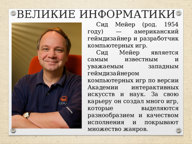 ВЕЛИКИЕ ИНФОРМАТИКИ Сид Мейер (род. 1954 году) — американский геймдизайнер и разработчик компьютерных игр. Сид Мейер является самым известным и уважаемым западным геймдизайнером компьютерных игр по версии Академии интерактивных искусств и наук. За свою карьеру он создал много игр, которые выделяются разнообразием и качеством исполнения и покрывают множество жанров.  