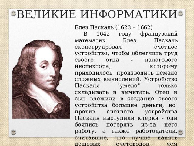 ВЕЛИКИЕ ИНФОРМАТИКИ Блез Паскаль (1623 – 1662) В 1642 году французский математик Блез Паскаль сконструировал счетное устройство, чтобы облегчить труд своего отца - налогового инспектора, которому приходилось  производить немало сложных вычислений. Устройство Паскаля 