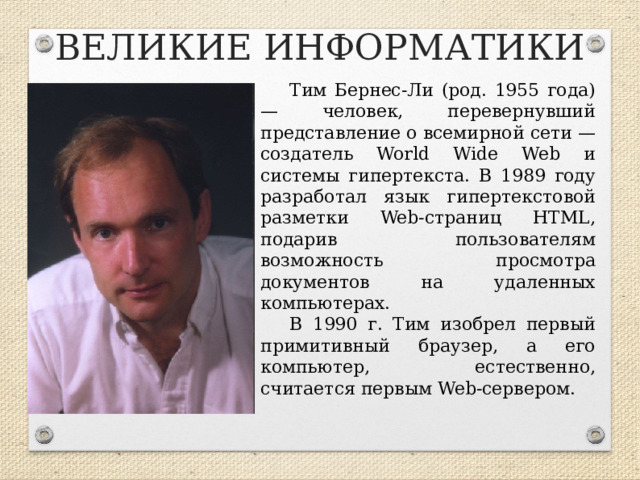 ВЕЛИКИЕ ИНФОРМАТИКИ Тим Бернес-Ли (род. 1955 года) — человек, перевернувший представление о всемирной сети — создатель World Wide Web и системы гипертекста. В 1989 году разработал язык гипертекстовой разметки Web-страниц HTML, подарив пользователям возможность просмотра документов на удаленных компьютерах. В 1990 г. Тим изобрел первый примитивный браузер, а его компьютер, естественно, считается первым Web-сервером.  