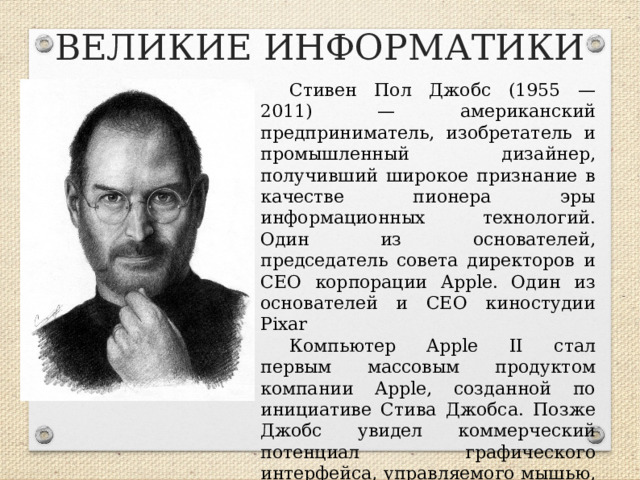 ВЕЛИКИЕ ИНФОРМАТИКИ Стивен Пол Джобс (1955 — 2011) — американский предприниматель, изобретатель и промышленный дизайнер, получивший широкое признание в качестве пионера эры информационных технологий. Один из основателей, председатель совета директоров и CEO корпорации Apple. Один из основателей и CEO киностудии Pixar Компьютер Apple II стал первым массовым продуктом компании Apple, созданной по инициативе Стива Джобса. Позже Джобс увидел коммерческий потенциал графического интерфейса, управляемого мышью, что привело к появлению компьютеров Apple Lisa и, год спустя, Macintosh (Mac).  