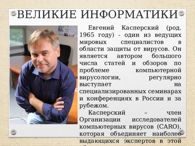 ВЕЛИКИЕ ИНФОРМАТИКИ Евгений Касперский (род. 1965 году) - один из ведущих мировых специалистов в области защиты от вирусов. Он является автором большого числа статей и обзоров по проблеме компьютерной вирусологии, регулярно выступает на специализированных семинарах и конференциях в России и за рубежом. Касперский – член Организации исследователей компьютерных вирусов (CARO), которая объединяет наиболее выдающихся экспертов в этой области.  