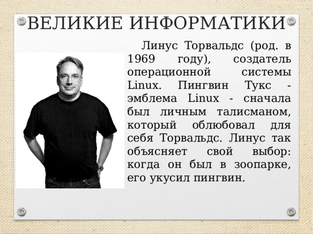 ВЕЛИКИЕ ИНФОРМАТИКИ Линус Торвальдс (род. в 1969 году), создатель операционной системы Linux. Пингвин Тукс - эмблема Linux - сначала был личным талисманом, который облюбовал для себя Торвальдс. Линус так объясняет свой выбор: когда он был в зоопарке, его укусил пингвин.  