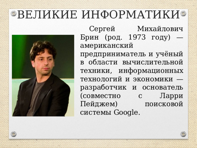 ВЕЛИКИЕ ИНФОРМАТИКИ Сергей Михайлович Брин (род. 1973 году) — американский предприниматель и учёный в области вычислительной техники, информационных технологий и экономики — разработчик и основатель (совместно с Ларри Пейджем) поисковой системы Google.  