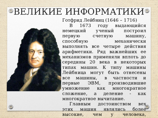 ВЕЛИКИЕ ИНФОРМАТИКИ Готфрид Лейбниц (1646 – 1716) В 1673 году выдающийся немецкий ученый построил первую счетную машину, способную механически выполнять все четыре действия арифметики. Ряд важнейших ее механизмов применяли вплоть до середины 20 века в некоторых типах машин. К типу машины Лейбница могут быть отнесены все машины,  в частности и первые ЭВМ, производившие умножение как многократное сложение, а деление - как многократное вычитание. Главным достоинством вех этих машин являлись более высокие, чем у человека, скорость и точность вычислений.  
