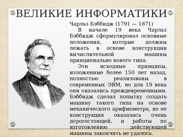 ВЕЛИКИЕ ИНФОРМАТИКИ Чарльз Бэббидж (1791 — 1871) В начале 19 века Чарльз Бэббидж сформулировал основные положения, которые должны лежать в основе конструкции вычислительной машины принципиально нового типа. Эти исходные принципы, изложенные более 150 лет назад, полностью реализованы в современных ЭВМ, но для 19 века они оказались преждевременными. Бэббидж сделал попытку создать машину такого типа на основе механического арифмометра, но ее конструкция оказалась очень дорогостоящей, и работы по изготовлению действующей машины закончить не удалось.        