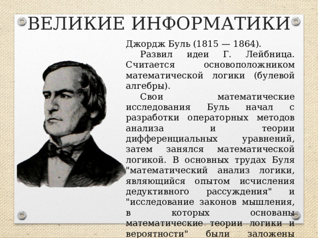 ВЕЛИКИЕ ИНФОРМАТИКИ Джордж Буль (1815 — 1864). Развил идеи Г. Лейбница. Считается основоположником математической логики (булевой алгебры). Свои математические исследования Буль начал с разработки операторных методов анализа и теории дифференциальных уравнений, затем занялся математической логикой. В основных трудах Буля 