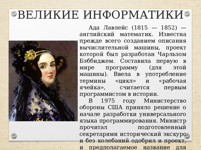 ВЕЛИКИЕ ИНФОРМАТИКИ Ада Лавлейс (1815 — 1852) — английский математик. Известна прежде всего созданием описания вычислительной машины, проект которой был разработан Чарльзом Бэббиджем. Составила первую в мире программу (для этой машины). Ввела в употребление термины «цикл» и «рабочая ячейка», считается первым программистом в истории. В 1975 году Министерство обороны США приняло решение о начале разработки универсального языка программирования. Министр прочитал подготовленный секретарями исторический экскурс и без колебаний одобрил и проект, и предполагаемое название для будущего языка — «Ада».  
