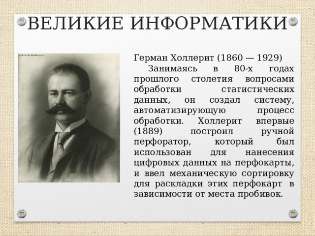 ВЕЛИКИЕ ИНФОРМАТИКИ Герман Холлерит (1860 — 1929) Занимаясь в 80-х годах прошлого столетия вопросами обработки статистических данных, он создал систему, автоматизирующую процесс обработки. Холлерит впервые (1889) построил ручной перфоратор, который был использован для нанесения цифровых данных на перфокарты, и ввел механическую сортировку для раскладки этих перфокарт  в зависимости от места пробивок.  