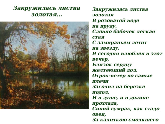 Закружилась листва золотая… Закружилась листва золотая  В розоватой воде на пруду,  Словно бабочек легкая стая  С замираньем летит на звезду. Я сегодня влюблен в этот вечер,  Близок сердцу желтеющий дол.  Отрок-ветер по самые плечи  Заголил на березке подол. И в душе, и в долине прохлада,  Синий сумрак, как стадо овец,  За калиткою смолкшего сада  Прозвенит и замрет бубенец. Я еще никогда бережливо  Так не слушал разумную плоть,  Хорошо бы, как ветками ива,  Опрокинуться в розовость вод. Хорошо бы, на стог улыбаясь,  Мордой месяца сено жевать…  Где ты, где, моя тихая радость —  Все любя, ничего не желать? 1918 г. 