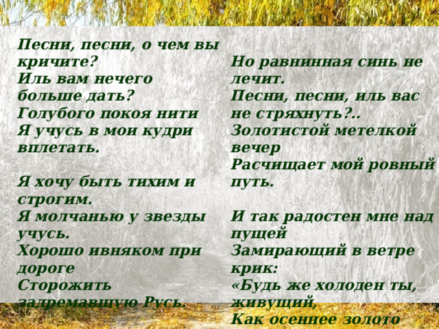 Песни, песни, о чем вы кричите?  Иль вам нечего больше дать?  Голубого покоя нити  Я учусь в мои кудри вплетать.   Я хочу быть тихим и строгим.  Я молчанью у звезды учусь.  Хорошо ивняком при дороге  Сторожить задремавшую Русь. Но равнинная синь не лечит.  Песни, песни, иль вас не стряхнуть?..  Золотистой метелкой вечер  Расчищает мой ровный путь.   Хорошо в эту лунную осень  Бродить по траве одному   И так радостен мне над пущей  Замирающий в ветре крик:  «Будь же холоден ты, живущий,  Как осеннее золото лип». 1917 г. И сбирать на дороге колосья  В обнищалую душу-суму. 