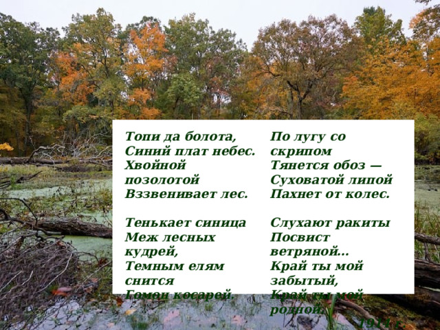 Топи да болота,  Синий плат небес.  Хвойной позолотой  Вззвенивает лес.  По лугу со скрипом  Тянется обоз —  Суховатой липой  Пахнет от колес.  Тенькает синица  Меж лесных кудрей,  Темным елям снится  Гомон косарей.  Слухают ракиты  Посвист ветряной…  Край ты мой забытый,  Край ты мой родной. 1914 г.  