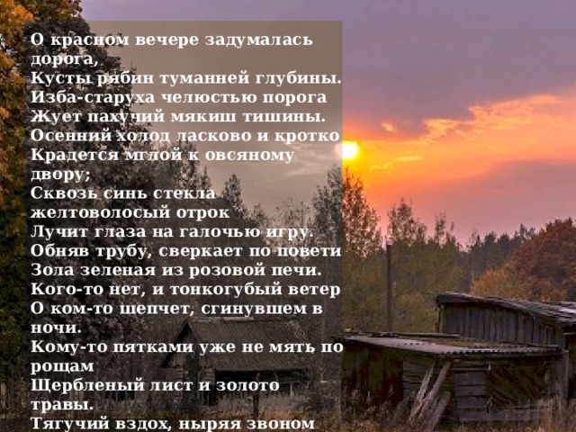 О красном вечере задумалась дорога,  Кусты рябин туманней глубины.  Изба-старуха челюстью порога  Жует пахучий мякиш тишины. Осенний холод ласково и кротко  Крадется мглой к овсяному двору;  Сквозь синь стекла желтоволосый отрок  Лучит глаза на галочью игру. Обняв трубу, сверкает по повети  Зола зеленая из розовой печи.  Кого-то нет, и тонкогубый ветер  О ком-то шепчет, сгинувшем в ночи. Кому-то пятками уже не мять по рощам  Щербленый лист и золото травы.  Тягучий вздох, ныряя звоном тощим,  Целует клюв нахохленной совы. Все гуще хмарь, в хлеву покой и дрема,  Дорога белая узорит скользкий ров…  И нежно охает ячменная солома,  Свисая с губ кивающих коров. 1916 г.  