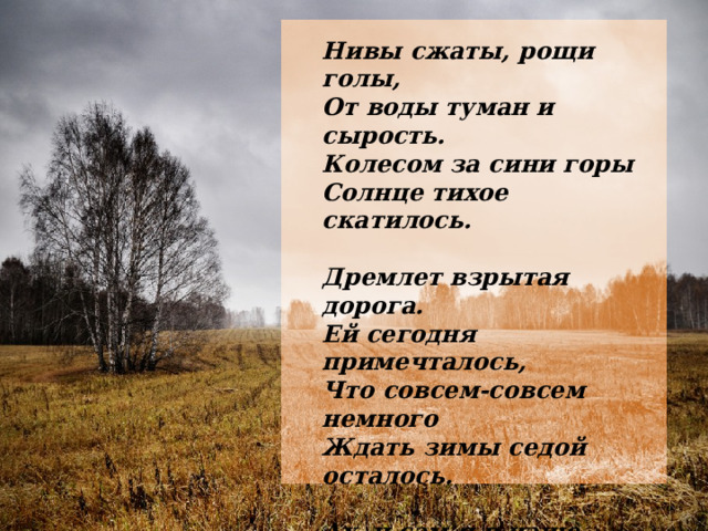 Нивы сжаты, рощи голы,  От воды туман и сырость.  Колесом за сини горы  Солнце тихое скатилось.  Дремлет взрытая дорога.  Ей сегодня примечталось,  Что совсем-совсем немного  Ждать зимы седой осталось.  Ах, и сам я в чаще звонкой  Увидал вчера в тумане:  Рыжий месяц жеребенком  Запрягался в наши сани. 1917г. 
