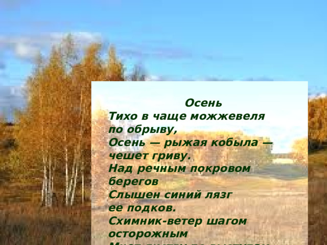Осень Тихо в чаще можжевеля по обрыву,  Осень — рыжая кобыла — чешет гриву. Над речным покровом берегов  Слышен синий лязг ее подков. Схимник-ветер шагом осторожным  Мнет листву по выступам дорожным И целует на рябиновом кусту  Язвы красные незримому Христу. 1914 г. 