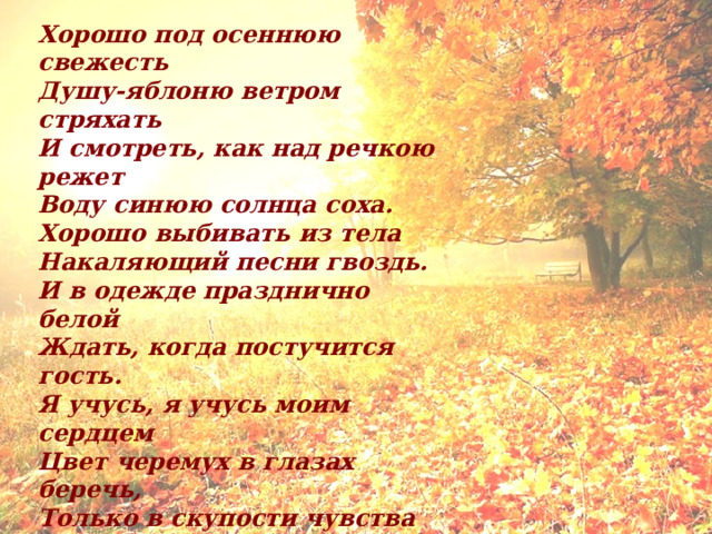 Хорошо под осеннюю свежесть  Душу-яблоню ветром стряхать  И смотреть, как над речкою режет  Воду синюю солнца соха. Хорошо выбивать из тела  Накаляющий песни гвоздь.  И в одежде празднично белой  Ждать, когда постучится гость. Я учусь, я учусь моим сердцем  Цвет черемух в глазах беречь,  Только в скупости чувства греются,  Когда ребра ломает течь. Молча ухает звездная звонница,  Что ни лист, то свеча заре.  Никого не впущу я в горницу,  Никому не открою дверь. 1918 г. 