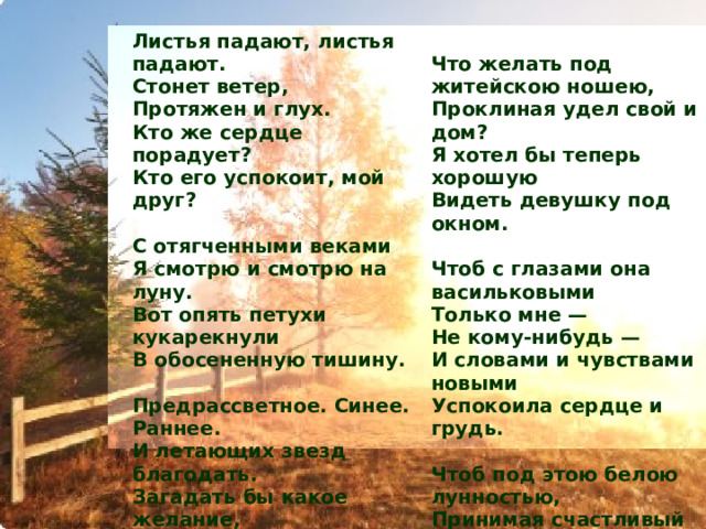 Листья падают, листья падают.  Стонет ветер,  Протяжен и глух.  Кто же сердце порадует? Кто его успокоит, мой друг?  Что желать под житейскою ношею,  Проклиная удел свой и дом?  Я хотел бы теперь хорошую  Видеть девушку под окном.  С отягченными веками  Я смотрю и смотрю на луну.  Вот опять петухи кукарекнули  В обосененную тишину.   Чтоб с глазами она васильковыми  Только мне —  Не кому-нибудь —  И словами и чувствами новыми  Успокоила сердце и грудь. Предрассветное. Синее. Раннее.  И летающих звезд благодать.  Загадать бы какое желание,  Да не знаю, чего пожелать.   Чтоб под этою белою лунностью,  Принимая счастливый удел,  Я над песней не таял, не млел  И с чужою веселою юностью  О своей никогда не жалел.  1925 г. 