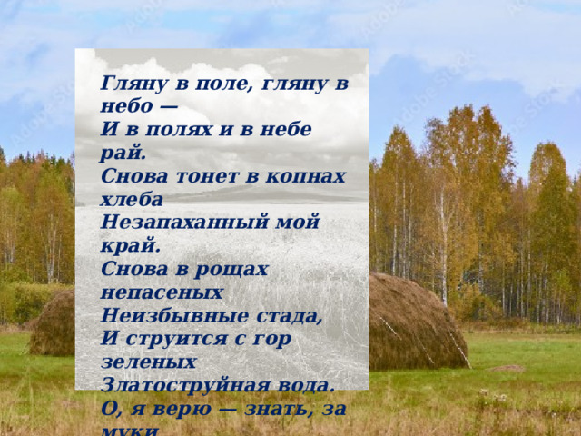 Гляну в поле, гляну в небо —  И в полях и в небе рай.  Снова тонет в копнах хлеба  Незапаханный мой край. Снова в рощах непасеных  Неизбывные стада,  И струится с гор зеленых  Златоструйная вода. О, я верю — знать, за муки  Над пропащим мужиком  Кто-то ласковые руки  Проливает молоком. 1917 г . 