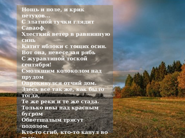 Нощь и поле, и крик петухов…  С златной тучки глядит Саваоф.  Хлесткий ветер в равнинную синь  Катит яблоки с тощих осин. Вот она, невеселая рябь  С журавлиной тоской сентября!  Смолкшим колоколом над прудом  Опрокинулся отчий дом. Здесь все так же, как было тогда,  Те же реки и те же стада.  Только ивы над красным бугром  Обветшалым трясут подолом. Кто-то сгиб, кто-то канул во тьму,  Уж кому-то не петь на холму.  Мирно грезит родимый очаг  О погибших во мраке плечах. Тихо-тихо в божничном углу,  Месяц месит кутью на полу…  Но тревожит лишь помином тишь  Из запечья пугливая мышь. 1916 г. 