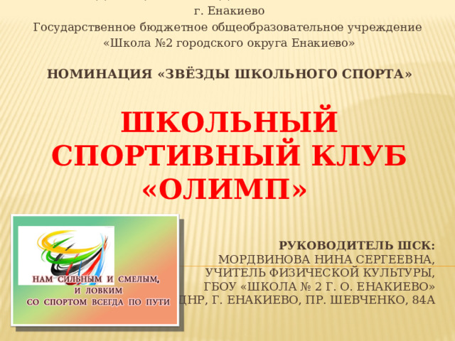 МИНИСТЕРСТВО ОБРАЗОВАНИЯ И НАУКИ ДОНЕЦКОЙ НАРОДНОЙ РЕСПУБЛИКИ г. Енакиево Государственное бюджетное общеобразовательное учреждение «Школа №2 городского округа Енакиево» Номинация «ЗВЁЗДЫ ШКОЛЬНОГО СПОРТА»  ШКОЛЬНЫЙ СПОРТИВНЫЙ КЛУБ «ОЛИМП»    РУКОВОДИТЕЛЬ ШСК:  МОРДВИНОВА НИНА СЕРГЕЕВНА,  учитель физической культуры,  ГБОУ «Школа № 2 г. о. Енакиево»  286430, ДНР, г. Енакиево, пр. Шевченко, 84А   