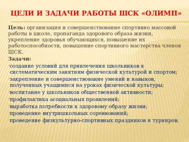 ЦЕЛИ И ЗАДАЧИ работы ШСК «ОЛИМП» Цель: организация и совершенствование спортивно массовой работы в школе, пропаганда здорового образа жизни, укрепление здоровья обучающихся, повышение их работоспособности, повышение спортивного мастерства членов ШСК. Задачи: создание условий для привлечения школьников к систематическим занятиям физической культурой и спортом; закрепление и совершенствование умений и навыков, полученных учащимися на уроках физической культуры; воспитание у школьников общественной активности; профилактика асоциальных проявлений; выработка потребности к здоровому образу жизни; проведение внутришкольных соревнований; проведение физкультурно-спортивных праздников и турниров. 