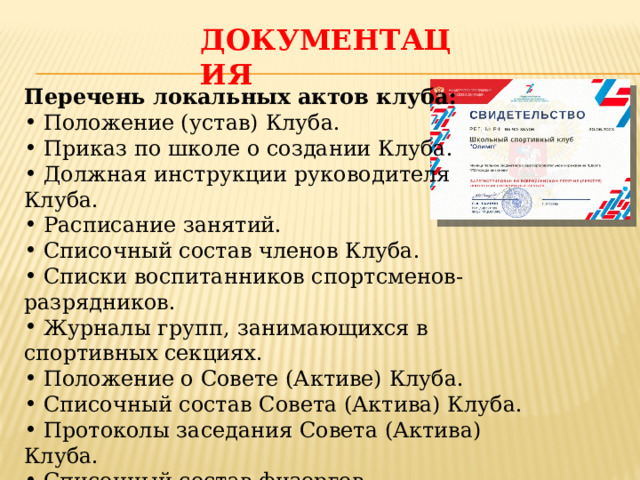ДОКУМЕНТАЦИЯ Перечень локальных актов клуба:  Положение (устав) Клуба.  Приказ по школе о создании Клуба.  Должная инструкции руководителя Клуба.  Расписание занятий.  Списочный состав членов Клуба.  Списки воспитанников спортсменов-разрядников.  Журналы групп, занимающихся в спортивных секциях.  Положение о Совете (Активе) Клуба.  Списочный состав Совета (Актива) Клуба.  Протоколы заседания Совета (Актива) Клуба.  Списочный состав физоргов. 