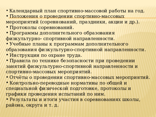  Календарный план спортивно-массовой работы на год.  Положения о проведении спортивно-массовых мероприятий (соревнований, праздники, акции и др.).  Протоколы соревнований.  Программы дополнительного образования физкультурно- спортивной направленности.  Учебные планы к программам дополнительного образования физкультурно-спортивной направленности.  Инструкции по охране труда.  Правила по технике безопасности при проведении занятий физкультурно-спортивной направленности и спортивно-массовых мероприятий.  Отчёты о проведении спортивно-массовых мероприятий.  Контрольно-переводные нормативы по общей и специальной физической подготовке, протоколы и графики проведения испытаний по ним.  Результаты и итоги участия в соревнованиях школы, района, округа и т. д. 