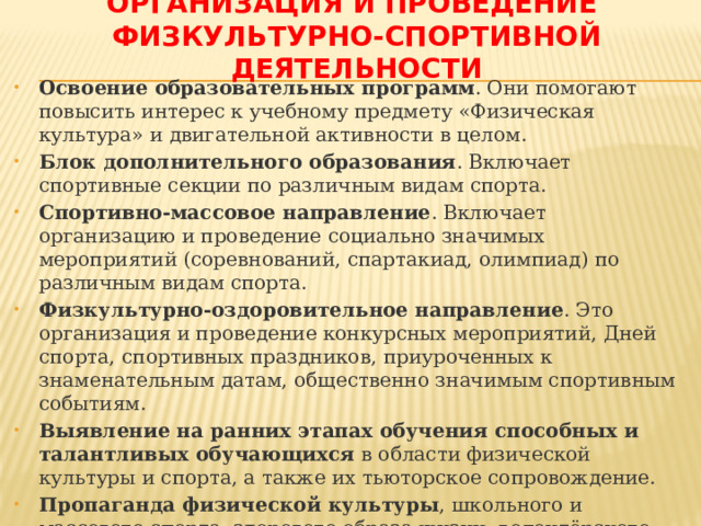 Организация и проведение  физкультурно-спортивной деятельности Освоение образовательных программ . Они помогают повысить интерес к учебному предмету «Физическая культура» и двигательной активности в целом. Блок дополнительного образования . Включает спортивные секции по различным видам спорта. Спортивно-массовое направление . Включает организацию и проведение социально значимых мероприятий (соревнований, спартакиад, олимпиад) по различным видам спорта. Физкультурно-оздоровительное направление . Это организация и проведение конкурсных мероприятий, Дней спорта, спортивных праздников, приуроченных к знаменательным датам, общественно значимым спортивным событиям. Выявление на ранних этапах обучения способных и талантливых обучающихся  в области физической культуры и спорта, а также их тьюторское сопровождение. Пропаганда физической культуры , школьного и массового спорта, здорового образа жизни, волонтёрского движения для всех участников образовательных отношений. 
