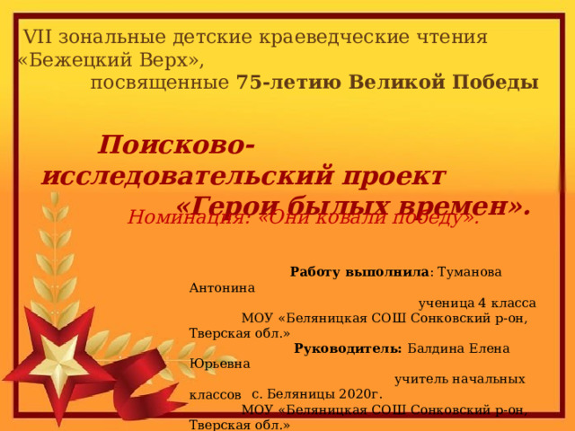 VII зональные детские краеведческие чтения «Бежецкий Верх»,  посвященные 75-летию Великой Победы  Поисково-исследовательский проект  «Герои былых времен».  Номинация: «Они ковали победу».  Работу выполнила : Туманова Антонина  ученица 4 класса  МОУ «Беляницкая СОШ Сонковский р-он, Тверская обл.»  Руководитель: Балдина Елена Юрьевна  учитель начальных классов  МОУ «Беляницкая СОШ Сонковский р-он, Тверская обл.»  с. Беляницы 2020г. 