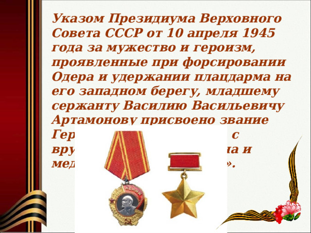 Указом Президиума Верховного Совета СССР от 10 апреля 1945 года за мужество и героизм, проявленные при форсировании Одера и удержании плацдарма на его западном берегу, младшему сержанту Василию Васильевичу Артамонову присвоено звание Героя Советского Союза с вручением ордена Ленина и медали «Золотая Звезда». 