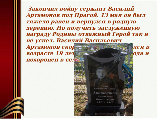  Закончил войну сержант Василий Артамонов под Прагой. 13 мая он был тяжело ранен и вернулся в родную деревню. Но получить заслуженную награду Родины отважный Герой так и не успел. Василий Васильевич Артамонов скоропостижно скончался в возрасте 19 лет 23 октября 1945 года и похоронен в селе Хонеево. 