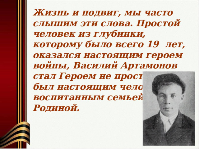 Жизнь и подвиг, мы часто слышим эти слова. Простой человек из глубинки, которому было всего 19 лет, оказался настоящим героем войны, Василий Артамонов стал Героем не просто так, он был настоящим человеком, воспитанным семьей, Родиной.  