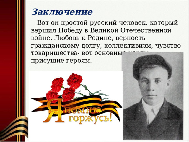 Заключение  Вот он простой русский человек, который вершил Победу в Великой Отечественной войне. Любовь к Родине, верность гражданскому долгу, коллективизм, чувство товарищества- вот основные черты, присущие героям. 