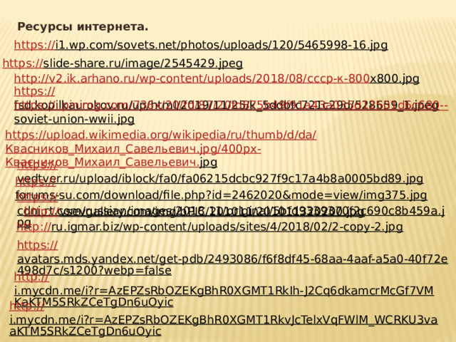Ресурсы интернета. https:// i1.wp.com/sovets.net/photos/uploads/120/5465998-16.jpg  https:// slide-share.ru/image/2545429.jpeg  http://v2.ik.arhano.ru/wp-content/uploads/2018/08/ ссср-к-800 x800.jpg  https:// fsd.kopilkaurokov.ru/up/html/2019/11/25/k_5ddbfc721c29d/528659_1.jpeg  https://i.pinimg.com/736x/20/fd/87/20fd875b49f91a43a035d12501d6c680-- soviet-union-wwii.jpg  https://upload.wikimedia.org/wikipedia/ru/thumb/d/da/ Квасников_Михаил_Савельевич . jpg/400px- Квасников_Михаил_Савельевич . jpg  https:// vedtver.ru/upload/iblock/fa0/fa06215dcbc927f9c17a4b8a0005bd89.jpg  https:// forums-su.com/download/file.php?id=2462020&mode=view/img375.jpg  https:// cdni.rt.com/russian/images/2018.11/original/5bfd9339370f2c690c8b459a.jpg  http:// vsevgallery.com/img/bPIC/201011/201011320200.jpg  http:// ru.igmar.biz/wp-content/uploads/sites/4/2018/02/2-copy-2.jpg  https:// avatars.mds.yandex.net/get-pdb/2493086/f6f8df45-68aa-4aaf-a5a0-40f72e498d7c/s1200?webp=false  http:// i.mycdn.me/i?r=AzEPZsRbOZEKgBhR0XGMT1RkIh-J2Cq6dkamcrMcGf7VMKaKTM5SRkZCeTgDn6uOyic  http:// i.mycdn.me/i?r=AzEPZsRbOZEKgBhR0XGMT1RkvJcTelxVqFWlM_WCRKU3vaaKTM5SRkZCeTgDn6uOyic  